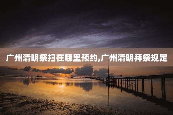 广州清明祭扫在哪里预约,广州清明拜祭规定