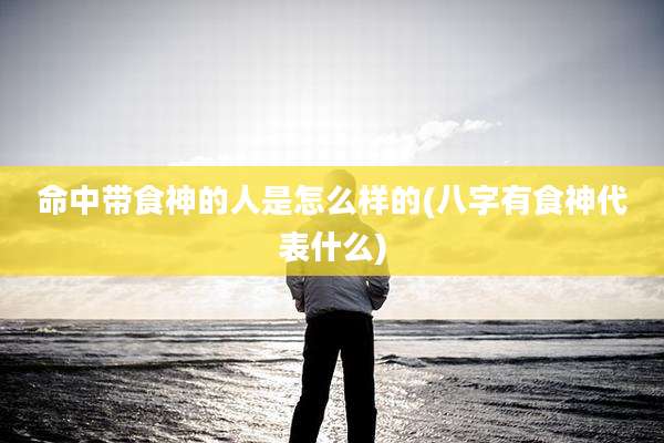 命中带食神的人是怎么样的(八字有食神代表什么)