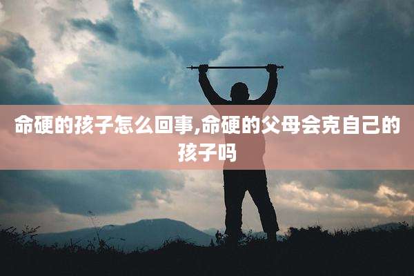 命硬的孩子怎么回事,命硬的父母会克自己的孩子吗