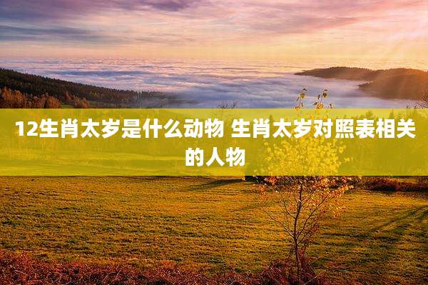 12生肖太岁是什么动物 生肖太岁对照表相关的人物