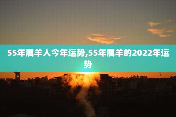 55年属羊人今年运势,55年属羊的2022年运势