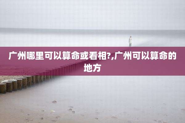 广州哪里可以算命或看相?,广州可以算命的地方
