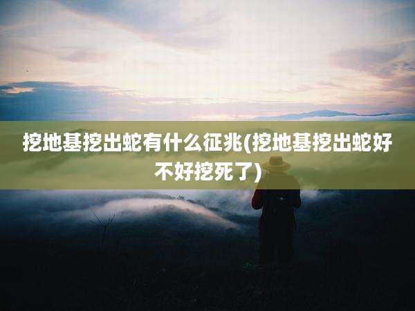 挖地基挖出蛇有什么征兆(挖地基挖出蛇好不好挖死了)