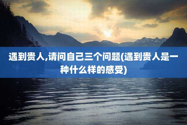 遇到贵人,请问自己三个问题(遇到贵人是一种什么样的感受)