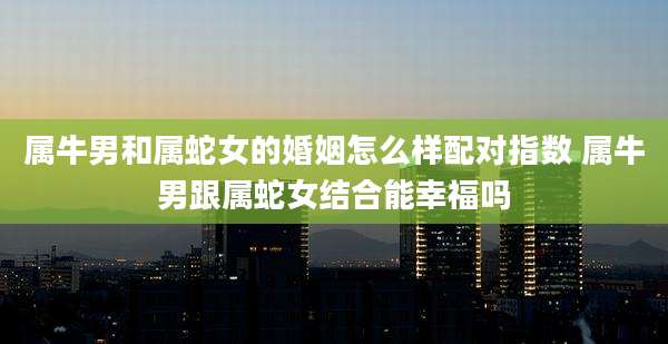 属牛男和属蛇女的婚姻怎么样配对指数 属牛男跟属蛇女结合能幸福吗