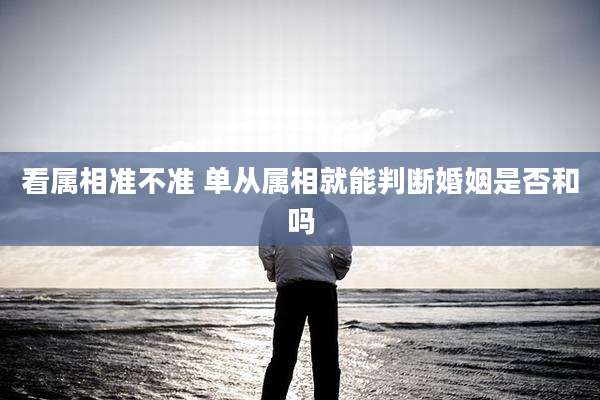看属相准不准 单从属相就能判断婚姻是否和吗