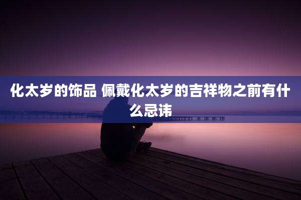 化太岁的饰品 佩戴化太岁的吉祥物之前有什么忌讳