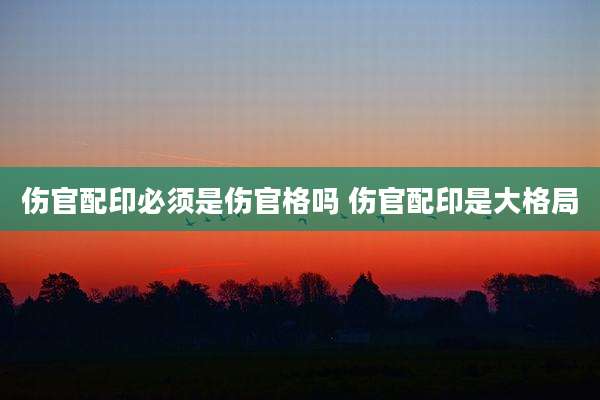 伤官配印必须是伤官格吗 伤官配印是大格局