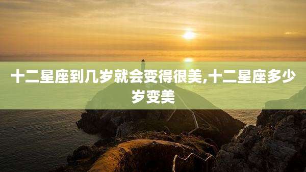 十二星座到几岁就会变得很美,十二星座多少岁变美
