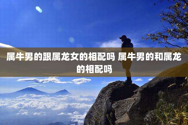 属牛男的跟属龙女的相配吗 属牛男的和属龙的相配吗