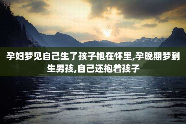孕妇梦见自己生了孩子抱在怀里,孕晚期梦到生男孩,自己还抱着孩子
