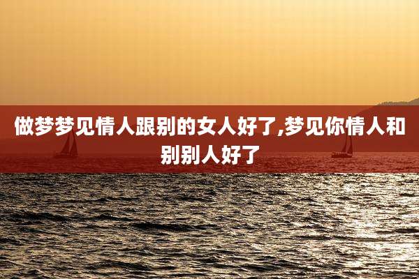 做梦梦见情人跟别的女人好了,梦见你情人和别别人好了