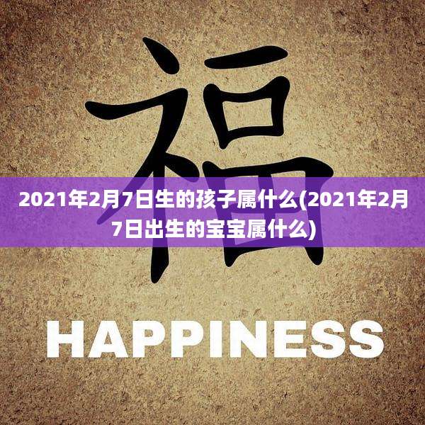 2021年2月7日生的孩子属什么(2021年2月7日出生的宝宝属什么)