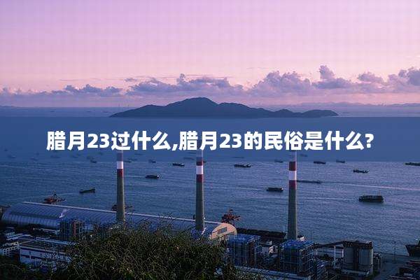 腊月23过什么,腊月23的民俗是什么?