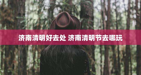 济南清明好去处 济南清明节去哪玩