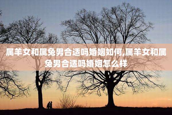 属羊女和属兔男合适吗婚姻如何,属羊女和属兔男合适吗婚姻怎么样