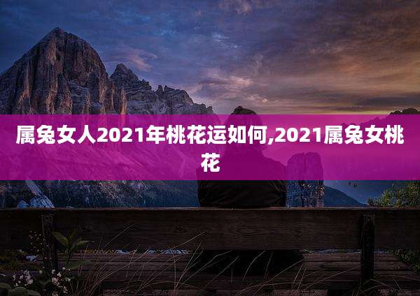 属兔女人2021年桃花运如何,2021属兔女桃花