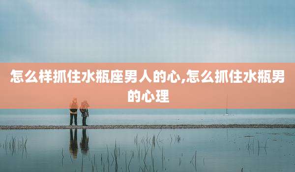 怎么样抓住水瓶座男人的心,怎么抓住水瓶男的心理