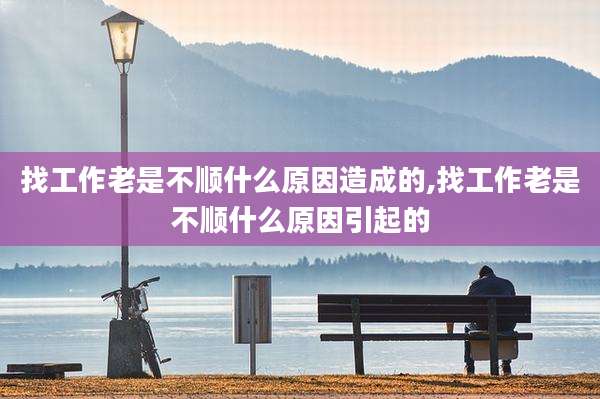 找工作老是不顺什么原因造成的,找工作老是不顺什么原因引起的