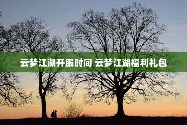 云梦江湖开服时间 云梦江湖福利礼包