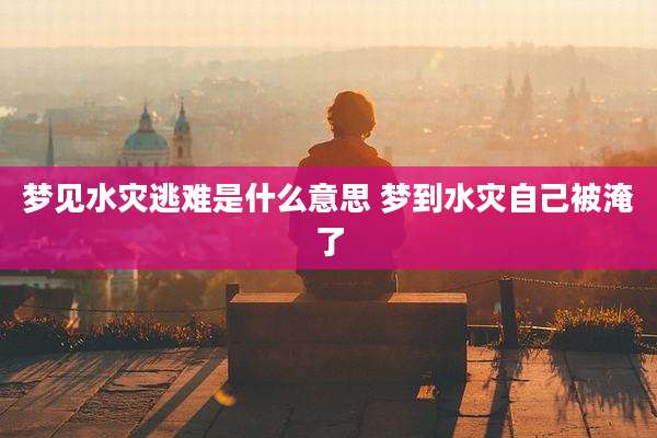 梦见水灾逃难是什么意思 梦到水灾自己被淹了