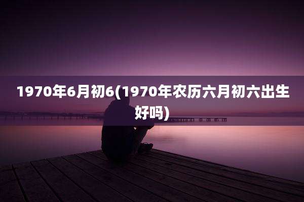 1970年6月初6(1970年农历六月初六出生好吗)