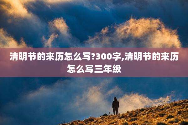 清明节的来历怎么写?300字,清明节的来历怎么写三年级