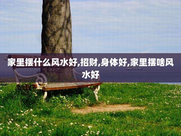 家里摆什么风水好,招财,身体好,家里摆啥风水好