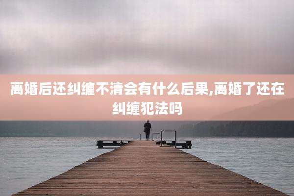 离婚后还纠缠不清会有什么后果,离婚了还在纠缠犯法吗