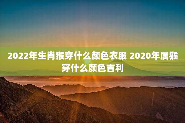2022年生肖猴穿什么颜色衣服 2020年属猴穿什么颜色吉利