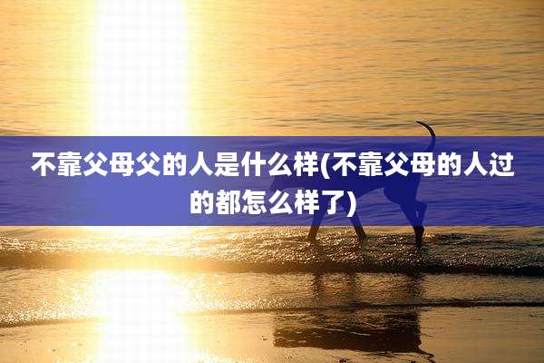 不靠父母父的人是什么样(不靠父母的人过的都怎么样了)