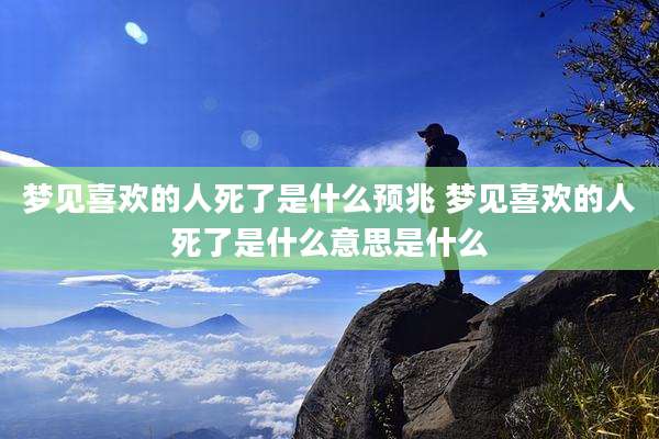 梦见喜欢的人死了是什么预兆 梦见喜欢的人死了是什么意思是什么