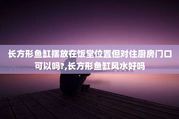 长方形鱼缸摆放在饭堂位置但对住厨房门口可以吗?,长方形鱼缸风水好吗