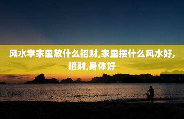 风水学家里放什么招财,家里摆什么风水好,招财,身体好