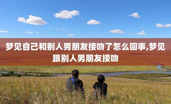 梦见自己和别人男朋友接吻了怎么回事,梦见跟别人男朋友接吻
