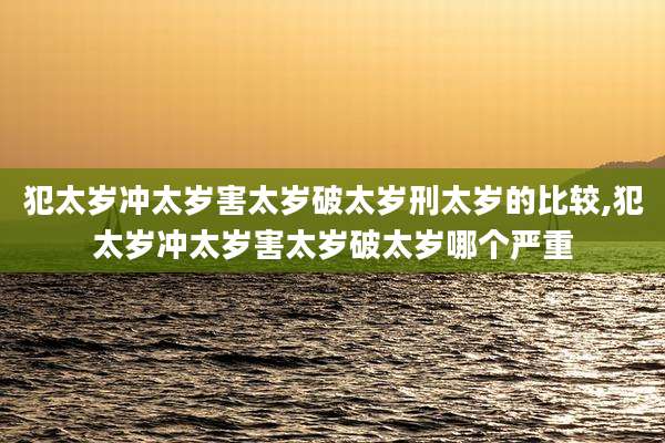 犯太岁冲太岁害太岁破太岁刑太岁的比较,犯太岁冲太岁害太岁破太岁哪个严重