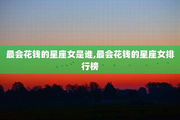 最会花钱的星座女是谁,最会花钱的星座女排行榜