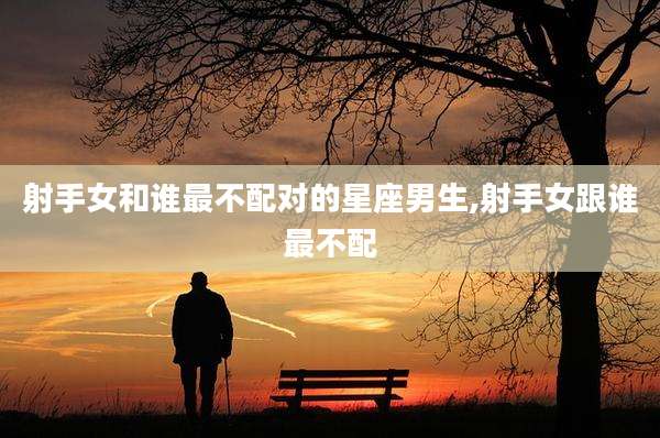 射手女和谁最不配对的星座男生,射手女跟谁最不配