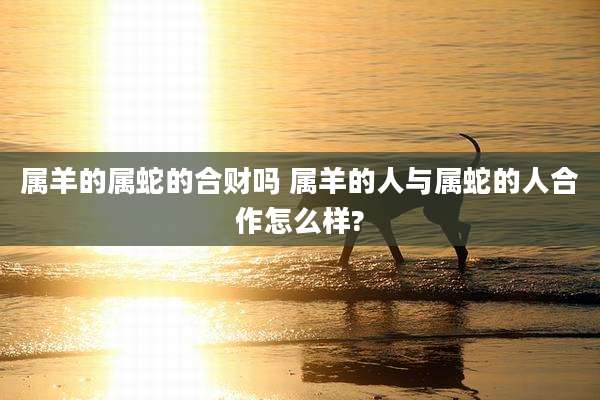 属羊的属蛇的合财吗 属羊的人与属蛇的人合作怎么样?