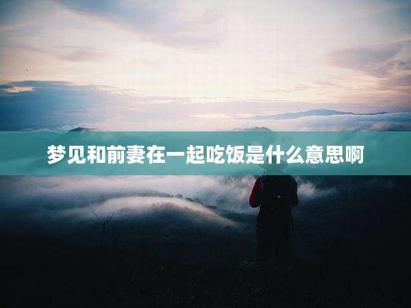 梦见和前妻在一起吃饭是什么意思啊