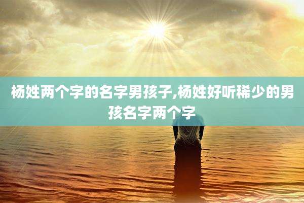 杨姓两个字的名字男孩子,杨姓好听稀少的男孩名字两个字