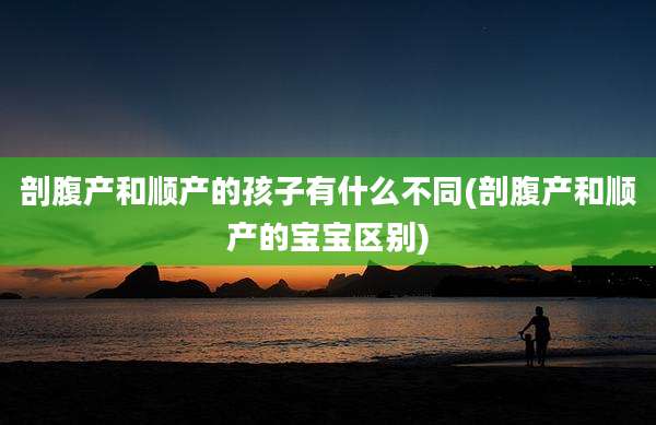 剖腹产和顺产的孩子有什么不同(剖腹产和顺产的宝宝区别)