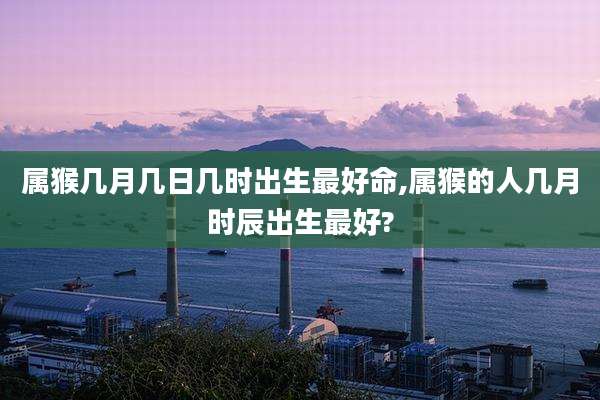 属猴几月几日几时出生最好命,属猴的人几月时辰出生最好?