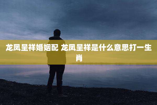 龙凤呈祥婚姻配 龙凤呈祥是什么意思打一生肖