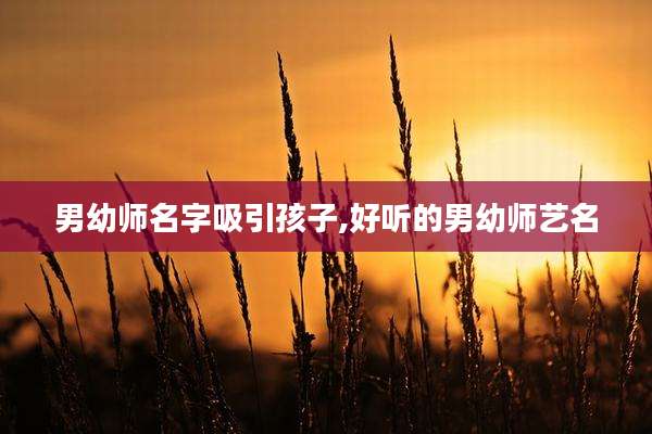 男幼师名字吸引孩子,好听的男幼师艺名