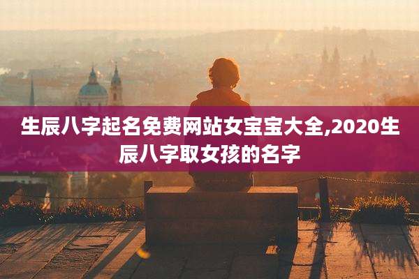 生辰八字起名免费网站女宝宝大全,2020生辰八字取女孩的名字