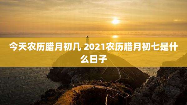 今天农历腊月初几 2021农历腊月初七是什么日子