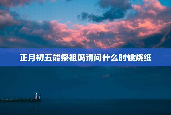 正月初五能祭祖吗请问什么时候烧纸