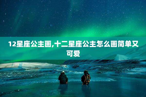12星座公主画,十二星座公主怎么画简单又可爱