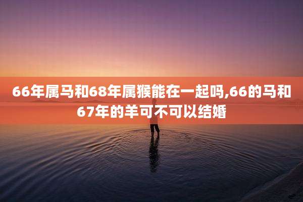 66年属马和68年属猴能在一起吗,66的马和67年的羊可不可以结婚